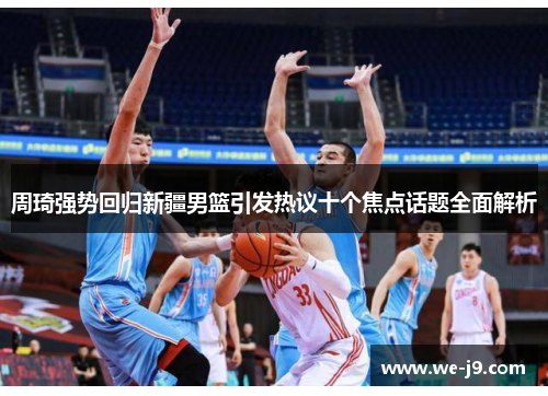 周琦强势回归新疆男篮引发热议十个焦点话题全面解析 周琦强势回归新疆男篮引发热议十个焦点话题全面解析
