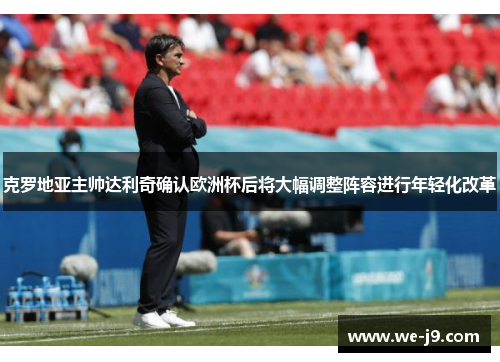 克罗地亚主帅达利奇确认欧洲杯后将大幅调整阵容进行年轻化改革 克罗地亚主帅达利奇确认欧洲杯后将大幅调整阵容进行年轻化改革