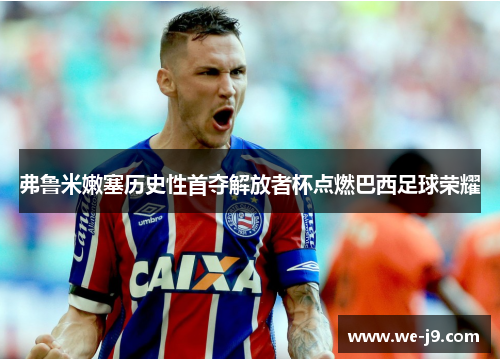 弗鲁米嫩塞历史性首夺解放者杯点燃巴西足球荣耀