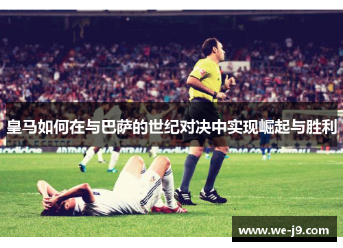 皇马如何在与巴萨的世纪对决中实现崛起与胜利