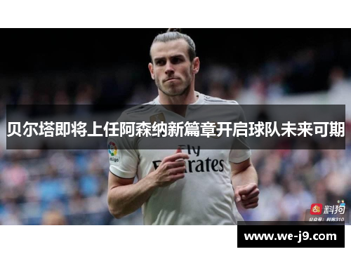 贝尔塔即将上任阿森纳新篇章开启球队未来可期