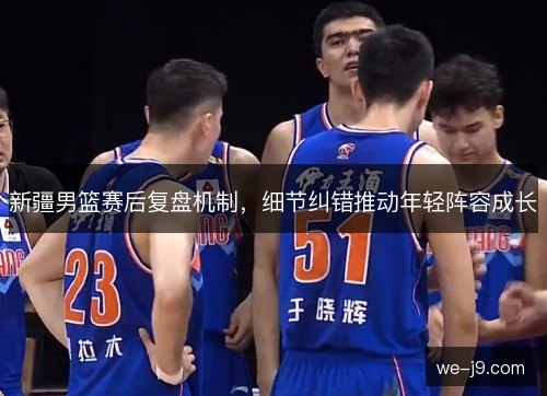 新疆男篮赛后复盘机制，细节纠错推动年轻阵容成长